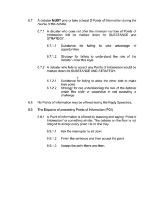 6.7 A debater MUST give or take at least 2 Points of Information during the
course of the debate.
6.7.1 A debater who does not offer the minimum number of Points of
Information will be marked down for SUBSTANCE and
STRATEGY.
6.7.1.1 Substance for failing to take advantage of
opportunities
6.7.1.2 Strategy for failing to understand the role of the
debater under this style
6.7.2 A debater who fails to accept any Points of Information would be
marked down for SUBSTANCE AND STRATEGY.
5
6.7.2.1 Substance for failing to allow the other side to make
their point
6.7.2.2 Strategy for not understanding the role of the debater
under this style or cowardice in not accepting a
challenge
6.8 No Points of Information may be offered during the Reply Speeches.
6.9 The Etiquette of presenting Points of Information (POI)
6.9.1 A Point of Information is offered by standing and saying “Point of
Information” or something similar. The debater on the floor is not
obliged to accept every point. He or she may
6.9.1.1 Ask the interrupter to sit down
6.9.1.2 Finish the sentence and then accept the point
6.9.1.3 Accept the point there and then.
 