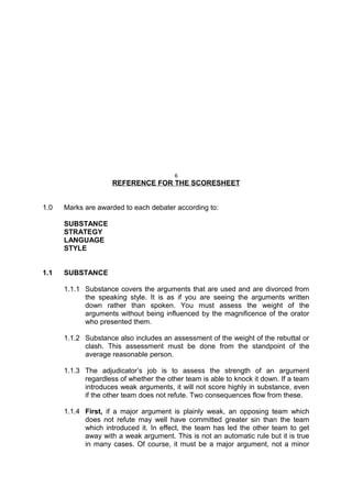 6
REFERENCE FOR THE SCORESHEET
1.0 Marks are awarded to each debater according to:
SUBSTANCE
STRATEGY
LANGUAGE
STYLE
1.1 SUBSTANCE
1.1.1 Substance covers the arguments that are used and are divorced from
the speaking style. It is as if you are seeing the arguments written
down rather than spoken. You must assess the weight of the
arguments without being influenced by the magnificence of the orator
who presented them.
1.1.2 Substance also includes an assessment of the weight of the rebuttal or
clash. This assessment must be done from the standpoint of the
average reasonable person.
1.1.3 The adjudicator’s job is to assess the strength of an argument
regardless of whether the other team is able to knock it down. If a team
introduces weak arguments, it will not score highly in substance, even
if the other team does not refute. Two consequences flow from these.
1.1.4 First, if a major argument is plainly weak, an opposing team which
does not refute may well have committed greater sin than the team
which introduced it. In effect, the team has led the other team to get
away with a weak argument. This is not an automatic rule but it is true
in many cases. Of course, it must be a major argument, not a minor
 