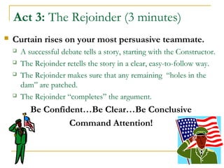 Act 3: The Rejoinder (3 minutes)
 Curtain rises on your most persuasive teammate.
 A successful debate tells a story, starting with the Constructor.
 The Rejoinder retells the story in a clear, easy-to-follow way.
 The Rejoinder makes sure that any remaining “holes in the
dam” are patched.
 The Rejoinder “completes” the argument.
Be Confident…Be Clear…Be Conclusive
Command Attention!
 
