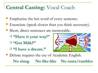 Central Casting: Vocal Coach
 Emphasize the last word of every sentence.
 Enunciate (speak slower than you think necessary).
 Short, direct sentences are memorable.
 “Have it your way!”
 “Got Milk?”
 “I have a dream.”
 Debate requires the use of Academic English.
No slang No like-like No rants/rambles
 