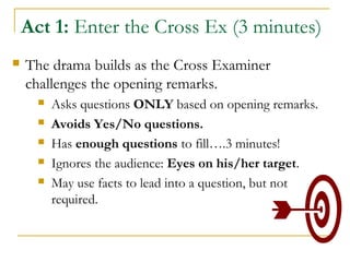 Act 1: Enter the Cross Ex (3 minutes)
 The drama builds as the Cross Examiner
challenges the opening remarks.
 Asks questions ONLY based on opening remarks.
 Avoids Yes/No questions.
 Has enough questions to fill….3 minutes!
 Ignores the audience: Eyes on his/her target.
 May use facts to lead into a question, but not
required.
 