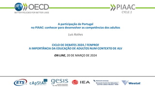 PIAAC
CYCLE 2
A participação de Portugal
no PIAAC: conhecer para desenvolver as competências dos adultos
Luís Rothes
CICLO DE DEBATES 2024 / FENPROF
A IMPORTÂNCIA DA EDUCAÇÃO DE ADULTOS NUM CONTEXTO DE ALV
ON LINE, 20 DE MARÇO DE 2024
 
