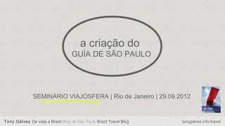 a criação do
                                   GUÍA DE SÃO PAULO




               SEMINÁRIO VIAJOSFERA | Rio de Janeiro | 29.09.2012


Tony Gálvez De viaje a Brasil Blog de São Paulo Brazil Travel Blog   tonygalvez.info/travel
 