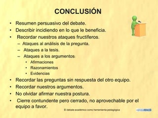 CONCLUSIÓN
• Resumen persuasivo del debate.
• Describir incidiendo en lo que le beneficia.
• Recordar nuestros ataques fructíferos.
   – Ataques al análisis de la pregunta.
   – Ataques a la tesis.
   – Ataques a los argumentos:
       • Afirmaciones
       • Razonamientos
       • Evidencias
• Recordar las preguntas sin respuesta del otro equipo.
• Recordar nuestros argumentos.
• No olvidar afirmar nuestra postura.
• Cierre contundente pero cerrado, no aprovechable por el
  equipo a favor.
                          El debate académico como herramienta pedagógica
 