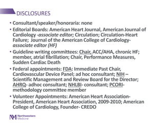DISCLOSURES
• Consultant/speaker/honoraria: none
• Editorial Boards: American Heart Journal, American Journal of
Cardiology -associate editor; Circulation; Circulation-Heart
Failure; Journal of the American College of Cardiology-
associate editor (HF)
• Guideline writing committees: Chair, ACC/AHA, chronic HF;
member, atrial fibrillation; Chair, Performance Measures,
Sudden Cardiac Death
• Federal appointments: FDA: Immediate Past Chair,
Cardiovascular Device Panel; ad hoc consultant; NIH –
Scientific Management and Review Board for the Director;
AHRQ- adhoc consultant; NHLBI- consultant; PCORI-
methodology committee member
• Volunteer Appointments: American Heart Association-
President, American Heart Association, 2009-2010; American
College of Cardiology, Founder- CREDO
 