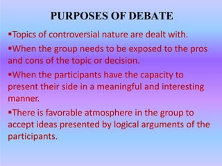 PURPOSES OF DEBATE
Topics of controversial nature are dealt with.
When the group needs to be exposed to the pros
and cons of the topic or decision.
When the participants have the capacity to
present their side in a meaningful and interesting
manner.
There is favorable atmosphere in the group to
accept ideas presented by logical arguments of the
participants.
 