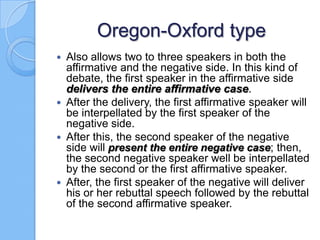 Oregon-Oxford type
Also allows two to three speakers in both the
affirmative and the negative side. In this kind of
debate, the first speaker in the affirmative side
delivers the entire affirmative case.
 After the delivery, the first affirmative speaker will
be interpellated by the first speaker of the
negative side.
 After this, the second speaker of the negative
side will present the entire negative case; then,
the second negative speaker well be interpellated
by the second or the first affirmative speaker.
 After, the first speaker of the negative will deliver
his or her rebuttal speech followed by the rebuttal
of the second affirmative speaker.


 