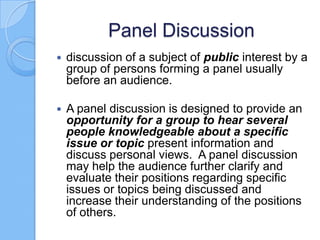 Panel Discussion


discussion of a subject of public interest by a
group of persons forming a panel usually
before an audience.



A panel discussion is designed to provide an
opportunity for a group to hear several
people knowledgeable about a specific
issue or topic present information and
discuss personal views. A panel discussion
may help the audience further clarify and
evaluate their positions regarding specific
issues or topics being discussed and
increase their understanding of the positions
of others.

 