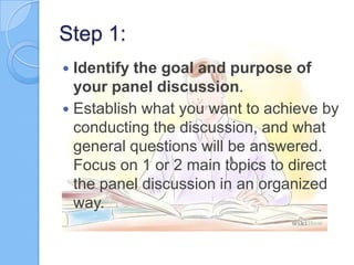 Step 1:
Identify the goal and purpose of
your panel discussion.
 Establish what you want to achieve by
conducting the discussion, and what
general questions will be answered.
Focus on 1 or 2 main topics to direct
the panel discussion in an organized
way.


 