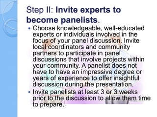 Step II: Invite experts to
become panelists.
Choose knowledgeable, well-educated
experts or individuals involved in the
focus of your panel discussion. Invite
local coordinators and community
partners to participate in panel
discussions that involve projects within
your community. A panelist does not
have to have an impressive degree or
years of experience to offer insightful
discussion during the presentation.
 Invite panelists at least 3 or 3 weeks
prior to the discussion to allow them time
to prepare.


 