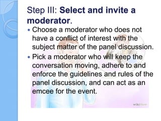 Step III: Select and invite a
moderator.
Choose a moderator who does not
have a conflict of interest with the
subject matter of the panel discussion.
 Pick a moderator who will keep the
conversation moving, adhere to and
enforce the guidelines and rules of the
panel discussion, and can act as an
emcee for the event.


 