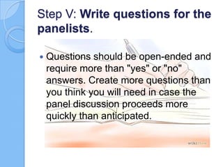 Step V: Write questions for the
panelists.


Questions should be open-ended and
require more than "yes" or "no"
answers. Create more questions than
you think you will need in case the
panel discussion proceeds more
quickly than anticipated.

 