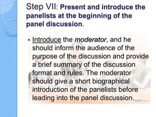 Step VII: Present and introduce the
panelists at the beginning of the
panel discussion.


Introduce the moderator, and he
should inform the audience of the
purpose of the discussion and provide
a brief summary of the discussion
format and rules. The moderator
should give a short biographical
introduction of the panelists before
leading into the panel discussion.

 