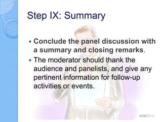 Step IX: Summary
Conclude the panel discussion with
a summary and closing remarks.
 The moderator should thank the
audience and panelists, and give any
pertinent information for follow-up
activities or events.


 