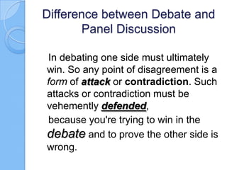 Difference between Debate and
Panel Discussion
In debating one side must ultimately
win. So any point of disagreement is a
form of attack or contradiction. Such
attacks or contradiction must be
vehemently defended,
because you're trying to win in the
debate and to prove the other side is
wrong.

 