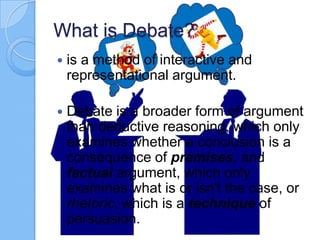 What is Debate?


is a method of interactive and
representational argument.



Debate is a broader form of argument
than deductive reasoning, which only
examines whether a conclusion is a
consequence of premises, and
factual argument, which only
examines what is or isn't the case, or
rhetoric, which is a technique of
persuasion.

 