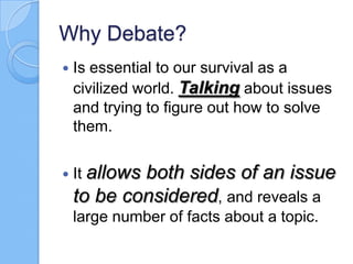 Why Debate?


Is essential to our survival as a
civilized world. Talking about issues
and trying to figure out how to solve
them.



It allows

both sides of an issue
to be considered, and reveals a
large number of facts about a topic.

 