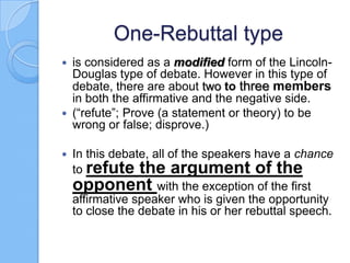 One-Rebuttal type
is considered as a modified form of the LincolnDouglas type of debate. However in this type of
debate, there are about two to three members
in both the affirmative and the negative side.
 (“refute”; Prove (a statement or theory) to be
wrong or false; disprove.)




In this debate, all of the speakers have a chance
to refute the argument of the
opponent with the exception of the first
affirmative speaker who is given the opportunity
to close the debate in his or her rebuttal speech.

 