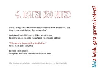 Zaindu erregistroa: Ikaskideen arteko debate bat da, ez azterketa bat.
Hala ere ez gaude kalean (formak ez galdu)
Lexiko egokia erabili baina publikoa lokartu gabe.
Sormena landu, atenzioa eskuratzeko eta interesa pizteko:
“Nik aukeratu dudan galdera bla bla bla…”
Rollo. Inork ez du irakurriko
Euskera polita erabili,
Ortografia akatsekin publikatuko duzu? Ze lotsa…
4. Idatzi (50 hitz)
Idatzi dokumentu batean, publikatzerakoan kopiatu eta itsatsi egiteko
 
