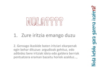 1. Zure iritzia emango duzu
2. Geroago ikaskide baten iritziari ekarpenak
egin behar dituzue: argudioak gehituz, edo
adibidez bere iritziak ideia edo galdera berriak
pentsatzera eraman bazaitu horiek azalduz…,
NOLA????
 