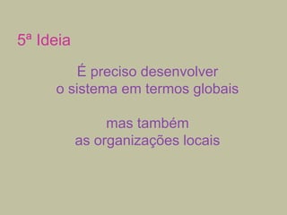 5ª Ideia
É preciso desenvolver
o sistema em termos globais
mas também
as organizações locais

 