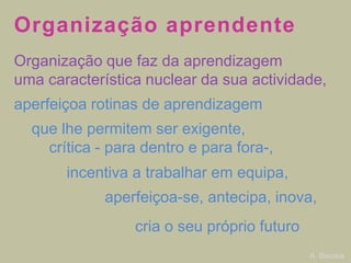 Organização aprendente
Organização que faz da aprendizagem
uma característica nuclear da sua actividade,

aperfeiçoa rotinas de aprendizagem
que lhe permitem ser exigente,
crítica - para dentro e para fora-,
incentiva a trabalhar em equipa,
aperfeiçoa-se, antecipa, inova,

cria o seu próprio futuro
A. Biscaia

 