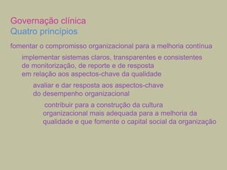 Governação clínica
Quatro princípios
fomentar o compromisso organizacional para a melhoria contínua
implementar sistemas claros, transparentes e consistentes
de monitorização, de reporte e de resposta
em relação aos aspectos-chave da qualidade
avaliar e dar resposta aos aspectos-chave
do desempenho organizacional
contribuir para a construção da cultura
organizacional mais adequada para a melhoria da
qualidade e que fomente o capital social da organização

 