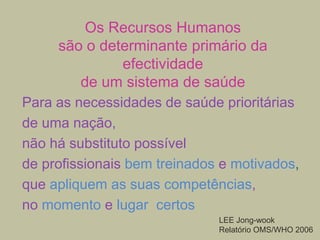 Os Recursos Humanos
são o determinante primário da
efectividade
de um sistema de saúde
Para as necessidades de saúde prioritárias
de uma nação,
não há substituto possível
de profissionais bem treinados e motivados,
que apliquem as suas competências,
no momento e lugar certos
LEE Jong-wook
Relatório OMS/WHO 2006

 