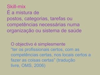 Skill-mix
É a mistura de
postos, categorias, tarefas ou
competências necessárias numa
organização ou sistema de saúde
O objectivo é simplesmente
“ter os profissionais certos, com as
competências certas, nos locais certos a
fazer as coisas certas” (tradução
livre, OMS, 2006)

 