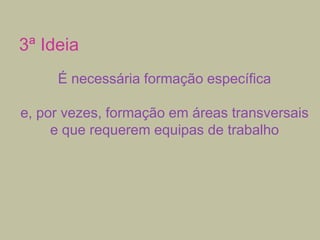 3ª Ideia
É necessária formação específica
e, por vezes, formação em áreas transversais
e que requerem equipas de trabalho

 