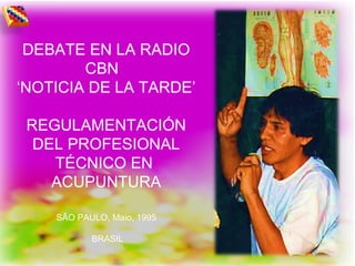 DEBATE EN LA RADIO
CBN
‘NOTICIA DE LA TARDE’
REGULAMENTACIÓN
DEL PROFESIONAL
TÉCNICO EN
ACUPUNTURA
SÃO PAULO, Maio, 1995
BRASIL
 