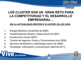 LOS CLUSTER SON UN GRAN RETO PARA
LA COMPETITIVIDAD Y EL DESARROLLO
EMPRESARIAL…
EN LA ACTUALIDAD EXISTEN 6 CLUSTER; ELLOS SON:
1. Energía Eléctrica (noviembre de 2006).
2. Textil/Confección Diseño y Moda (enero de 2007).
3. Construcción (marzo 2007).
4. Turismo de negocios, Ferias y Convenciones (nov 2008).
5. Servicios de Medicina y Odontología (enero de 2009).
6. Tecnología, Información y comunicación (abril de 2011).
 