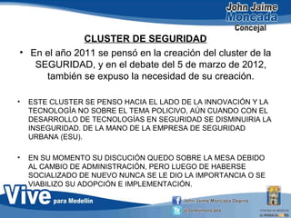 CLUSTER DE SEGURIDAD
• En el año 2011 se pensó en la creación del cluster de la
SEGURIDAD, y en el debate del 5 de marzo de 2012,
también se expuso la necesidad de su creación.
• ESTE CLUSTER SE PENSO HACIA EL LADO DE LA INNOVACIÓN Y LA
TECNOLOGÍA NO SOBRE EL TEMA POLICIVO, AÚN CUANDO CON EL
DESARROLLO DE TECNOLOGÍAS EN SEGURIDAD SE DISMINUIRIA LA
INSEGURIDAD. DE LA MANO DE LA EMPRESA DE SEGURIDAD
URBANA (ESU).
• EN SU MOMENTO SU DISCUCIÓN QUEDO SOBRE LA MESA DEBIDO
AL CAMBIO DE ADMINISTRACIÓN, PERO LUEGO DE HABERSE
SOCIALIZADO DE NUEVO NUNCA SE LE DIO LA IMPORTANCIA O SE
VIABILIZO SU ADOPCIÓN E IMPLEMENTACIÓN.
 