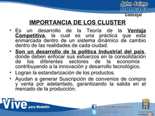 IMPORTANCIA DE LOS CLUSTER
• Es un desarrollo de la Teoría de la Ventaja
Competitiva, la cual es una práctica que esta
enmarcada dentro de un sistema dinámico de cambio
dentro de las realidades de cada ciudad.
• Son un desarrollo de la política Industrial del país,
donde deben enfocar sus esfuerzos en la consolidación
de los diferentes sectores de la economía
contribuyendo a la innovación y desarrollo tecnológico.
• Logran la estandarización de los productos.
• Ayudan a generar Suscripción de convenios de compra
y venta por adelantado, garantizando la salida en el
mercado de la producción.
 
