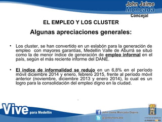 EL EMPLEO Y LOS CLUSTER
Algunas apreciaciones generales:
• Los cluster, se han convertido en un eslabón para la generación de
empleo con mayores garantías, Medellín Valle de Aburrá se situó
como la de menor índice de generación de empleo informal en el
país, según el más reciente informe del DANE.
• El índice de informalidad se redujo en un 6,8% en el período
móvil diciembre 2014 y enero, febrero 2015, frente al período móvil
anterior (noviembre, diciembre 2013 y enero 2014), lo cual es un
logro para la consolidación del empleo digno en la ciudad.
•
 