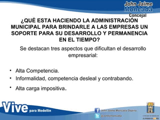 ¿QUÉ ESTA HACIENDO LA ADMINISTRACIÓN
MUNICIPAL PARA BRINDARLE A LAS EMPRESAS UN
SOPORTE PARA SU DESARROLLO Y PERMANENCIA
EN EL TIEMPO?
Se destacan tres aspectos que dificultan el desarrollo
empresarial:
• Alta Competencia.
• Informalidad, competencia desleal y contrabando.
• Alta carga impositiva.
 