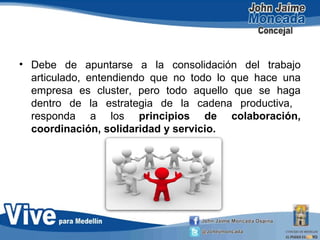 • Debe de apuntarse a la consolidación del trabajo
articulado, entendiendo que no todo lo que hace una
empresa es cluster, pero todo aquello que se haga
dentro de la estrategia de la cadena productiva,
responda a los principios de colaboración,
coordinación, solidaridad y servicio.
 