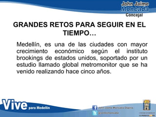 GRANDES RETOS PARA SEGUIR EN EL
TIEMPO…
Medellín, es una de las ciudades con mayor
crecimiento económico según el instituto
brookings de estados unidos, soportado por un
estudio llamado global metromonitor que se ha
venido realizando hace cinco años.
 