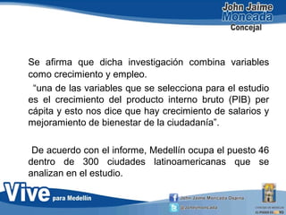 Se afirma que dicha investigación combina variables
como crecimiento y empleo.
“una de las variables que se selecciona para el estudio
es el crecimiento del producto interno bruto (PIB) per
cápita y esto nos dice que hay crecimiento de salarios y
mejoramiento de bienestar de la ciudadanía”.
De acuerdo con el informe, Medellín ocupa el puesto 46
dentro de 300 ciudades latinoamericanas que se
analizan en el estudio.
 