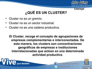 ¿QUÉ ES UN CLUSTER?
• Cluster no es un gremio.
• Cluster no es un sector industrial.
• Cluster no es una cadena productiva.
El Cluster, recoge el concepto de agrupaciones de
empresas complementarias e interconectadas. De
esta manera, los clusters son concentraciones
geográficas de empresas e instituciones
interrelacionadas que actúan en una determinada
actividad productiva.
 