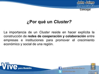 ¿Por qué un Cluster?
La importancia de un Cluster reside en hacer explícita la
construcción de redes de cooperación y colaboración entre
empresas e instituciones para promover el crecimiento
económico y social de una región.
 