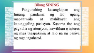 Bilang SINING
Pangunahing kasangkapan ang
limang pandama ng tao upang
mapaniwala at mahikayat ang
katunggaling posisyon. Kasama rito ang
pagkuha ng atensyon, kawilihan o interes
ng mga tagapakinig at lalo na ng pasiya
ng mga tagahatol.
 