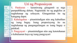 Uri ng Proposisyon
1. Patakaran – karaniwang ginagamit sa mga
pampublikong debate. Nagtutulak ito ng pagkilos at
naghahanap ng solusyon. Ginagamitan ito ng
katagang dapat.
2. Kahalagahan – pinaninindigan nito ang kabutihan
ng isang bagay. Isang proposisyong ito na
naghahanap ng pangangailangan sa isang bagay o
palakad.
3. Pangyayari – pinaninindigan nito ang katotohanan
o kabulaanan kaya ng isang pangyayari
 
