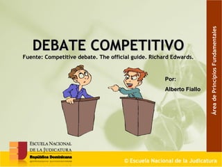 DEBATE COMPETITIVO  Fuente: Competitive debate. The official guide. Richard Edwards.   ©  Escuela Nacional de la Judicatura Por: Alberto Fiallo Área de Principios Fundamentales 