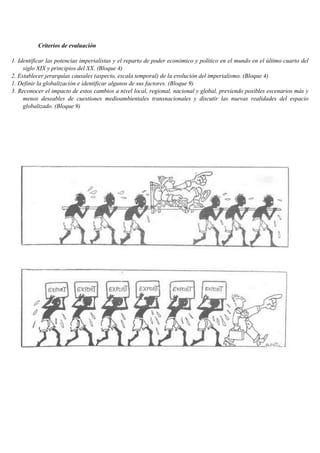 Criterios de evaluación
1. Identificar las potencias imperialistas y el reparto de poder económico y político en el mundo en el último cuarto del
siglo XIX y principios del XX. (Bloque 4)
2. Establecer jerarquías causales (aspecto, escala temporal) de la evolución del imperialismo. (Bloque 4)
1. Definir la globalización e identificar algunos de sus factores. (Bloque 9)
3. Reconocer el impacto de estos cambios a nivel local, regional, nacional y global, previendo posibles escenarios más y
menos deseables de cuestiones medioambientales transnacionales y discutir las nuevas realidades del espacio
globalizado. (Bloque 9)
 