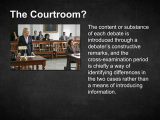 The Courtroom?
The content or substance
of each debate is
introduced through a
debater’s constructive
remarks, and the
cross-examination period
is chiefly a way of
identifying differences in
the two cases rather than
a means of introducing
information.
 