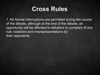 Cross Rules
1. No formal interruptions are permitted during the course
of the debate, although at the end of the debate, an
opportunity will be afforded to debaters to complain of any
rule violations and misrepresentations by
their opponents.
 