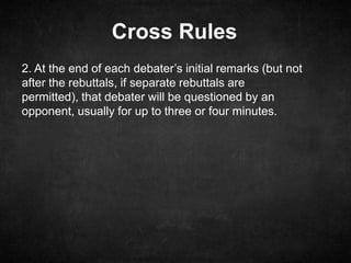 Cross Rules
2. At the end of each debater’s initial remarks (but not
after the rebuttals, if separate rebuttals are
permitted), that debater will be questioned by an
opponent, usually for up to three or four minutes.
 