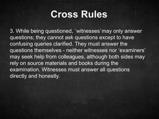 Cross Rules
3. While being questioned, `witnesses`may only answer
questions; they cannot ask questions except to have
confusing queries clarified. They must answer the
questions themselves - neither witnesses nor ‘examiners’
may seek help from colleagues, although both sides may
rely on source materials and books during the
examination. Witnesses must answer all questions
directly and honestly.
 