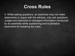 Cross Rules
4. While asking questions, an examiner may not make
statements or argue with the witness, only ask questions.
Judges are instructed to disregard information introduced
by an examiner while questioning and to penalize
examiners for breaking the rules.
 